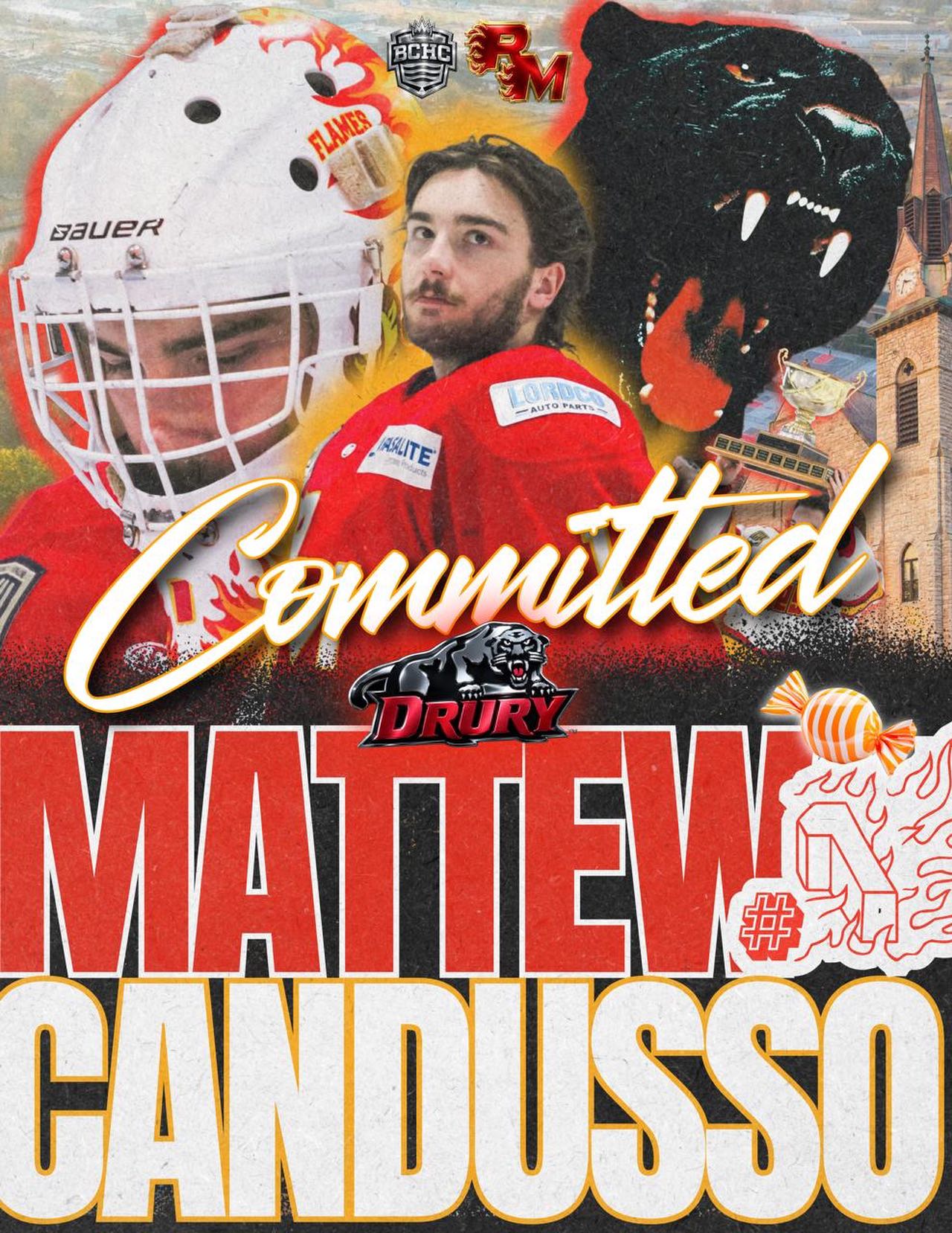 COMMITTED‼️

We are proud to announce that Flames Goalie, Matthew Candusso has committed to @drurymhockey to play college hockey for the 2026/27 season! 

Candy has been a Flame since the 2023/24 season and has re-written the entire record book: 103 wins (most all-time), 1st goalie to 3-Peat 20+ win seasons, 2025 Team MVP, 2026 League Goalie of the Year, and 💍💍💍! 

The best to ever do it! 

We are so excited that he is joining Flames alum @lukasravenstein_ & @nolanbowsher at Drury!  Candy is our 4th athletes in the past 2 years to play college hockey after his Flames career. 

Congratulations @matthew.candusso we are so excited for you, proud of your accomplishments, and appreciate the impact that you have had on our organization! 
🔥🔥🔥🔥

@drurymhockey 
@thebchc
